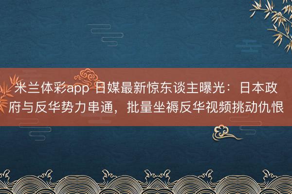 米兰体彩app 日媒最新惊东谈主曝光：日本政府与反华势力串通，批量坐褥反华视频挑动仇恨