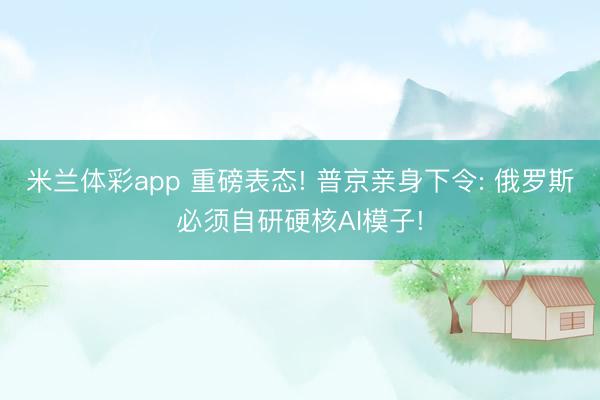 米兰体彩app 重磅表态! 普京亲身下令: 俄罗斯必须自研硬核AI模子!