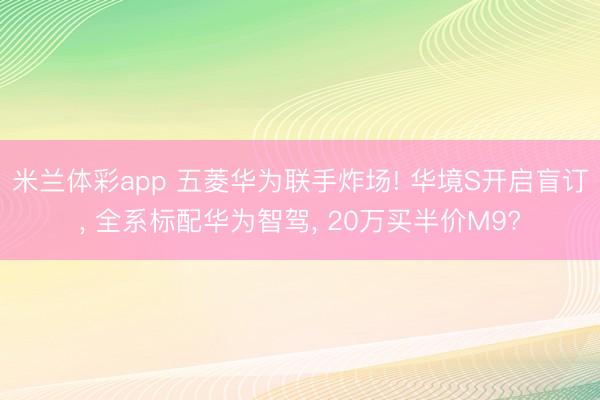 米兰体彩app 五菱华为联手炸场! 华境S开启盲订, 全系标配华为智驾, 20万买半价M9?