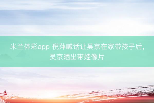 米兰体彩app 倪萍喊话让吴京在家带孩子后,吴京晒出带娃像片