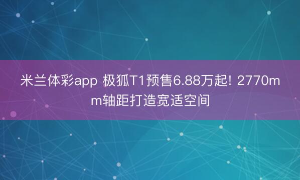 米兰体彩app 极狐T1预售6.88万起! 2770mm轴距打造宽适空间