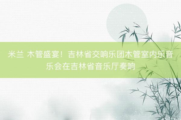 米兰 木管盛宴！吉林省交响乐团木管室内乐音乐会在吉林省音乐厅奏响