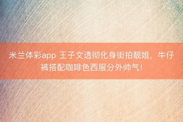 米兰体彩app 王子文透彻化身街拍靓姐，牛仔裤搭配咖啡色西服分外帅气！