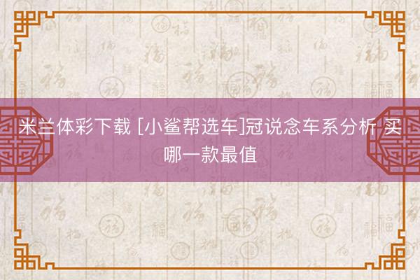 米兰体彩下载 [小鲨帮选车]冠说念车系分析 买哪一款最值