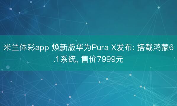 米兰体彩app 焕新版华为Pura X发布: 搭载鸿蒙6.1系统， 售价7999元