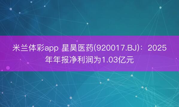 米兰体彩app 星昊医药(920017.BJ)：2025年年报净利润为1.03亿元