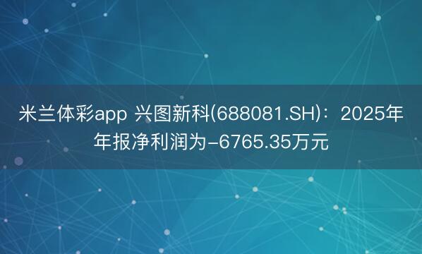 米兰体彩app 兴图新科(688081.SH)：2025年年报净利润为-6765.35万元