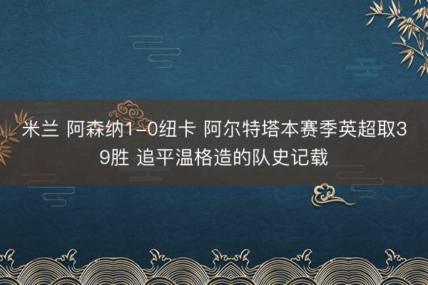 米兰 阿森纳1-0纽卡 阿尔特塔本赛季英超取39胜 追平温格造的队史记载