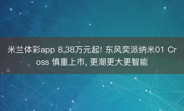米兰体彩app 8.38万元起! 东风奕派纳米01 Cross 慎重上市， 更潮更大更智能