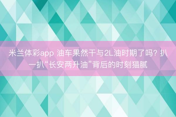 米兰体彩app 油车果然干与2L油时期了吗? 扒一扒“长安两升油”背后的时刻猫腻
