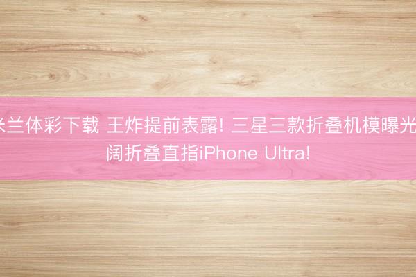 米兰体彩下载 王炸提前表露! 三星三款折叠机模曝光， 阔折叠直指iPhone Ultra!