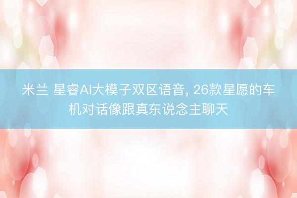 米兰 星睿AI大模子双区语音， 26款星愿的车机对话像跟真东说念主聊天