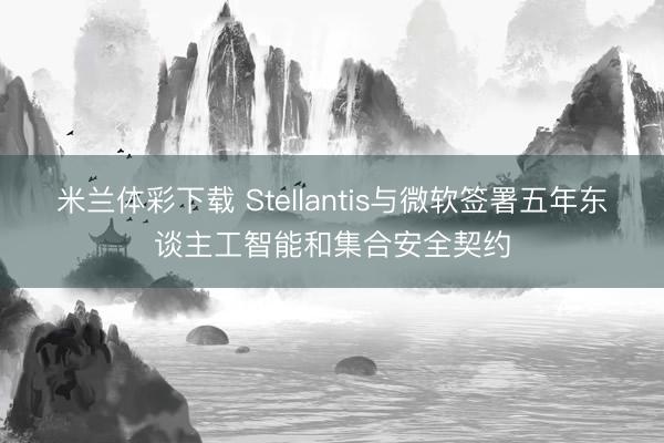 米兰体彩下载 Stellantis与微软签署五年东谈主工智能和集合安全契约