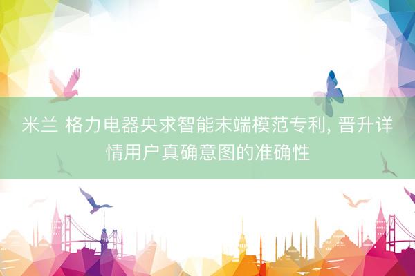 米兰 格力电器央求智能末端模范专利， 晋升详情用户真确意图的准确性