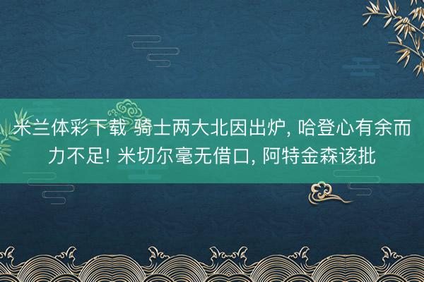 米兰体彩下载 骑士两大北因出炉， 哈登心有余而力不足! 米切尔毫无借口， 阿特金森该批