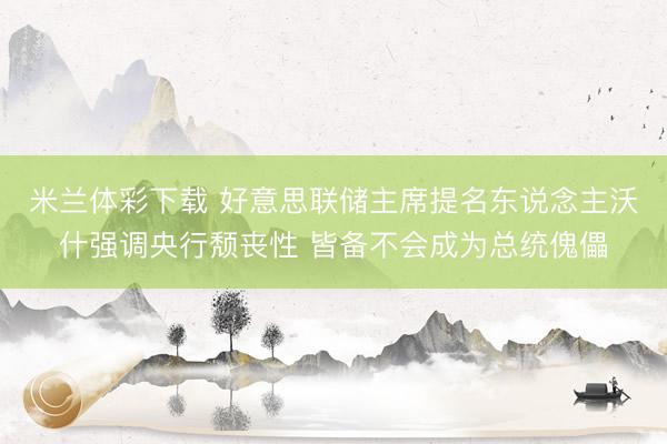 米兰体彩下载 好意思联储主席提名东说念主沃什强调央行颓丧性 皆备不会成为总统傀儡