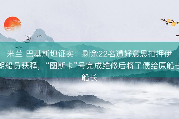米兰 巴基斯坦证实：剩余22名遭好意思扣押伊朗船员获释，“图斯卡”号完成维修后将了债给原船长