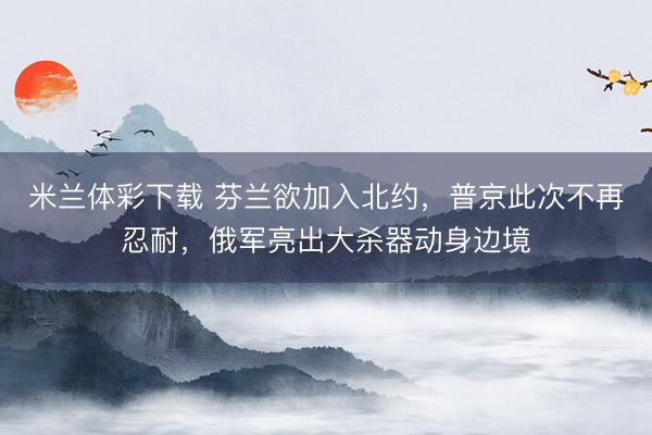 米兰体彩下载 芬兰欲加入北约，普京此次不再忍耐，俄军亮出大杀器动身边境