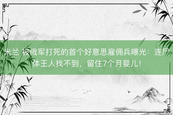 米兰 被俄军打死的首个好意思雇佣兵曝光：连尸体王人找不到，留住7个月婴儿！