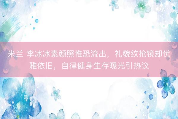米兰 李冰冰素颜照惟恐流出，礼貌纹抢镜却优雅依旧，自律健身生存曝光引热议