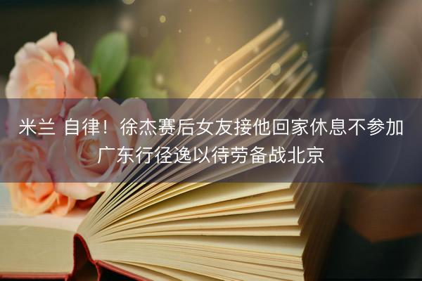 米兰 自律！徐杰赛后女友接他回家休息不参加广东行径逸以待劳备战北京