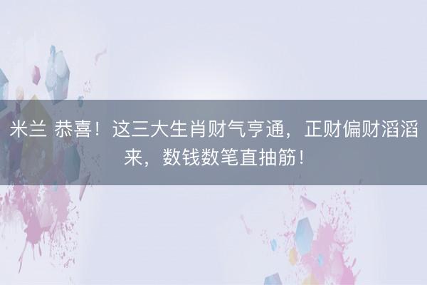 米兰 恭喜！这三大生肖财气亨通，正财偏财滔滔来，数钱数笔直抽筋！