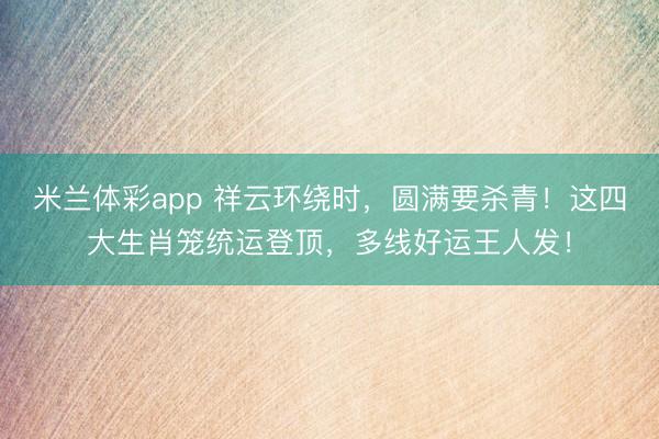 米兰体彩app 祥云环绕时，圆满要杀青！这四大生肖笼统运登顶，多线好运王人发！