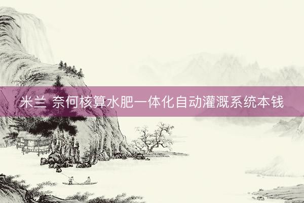 米兰 奈何核算水肥一体化自动灌溉系统本钱