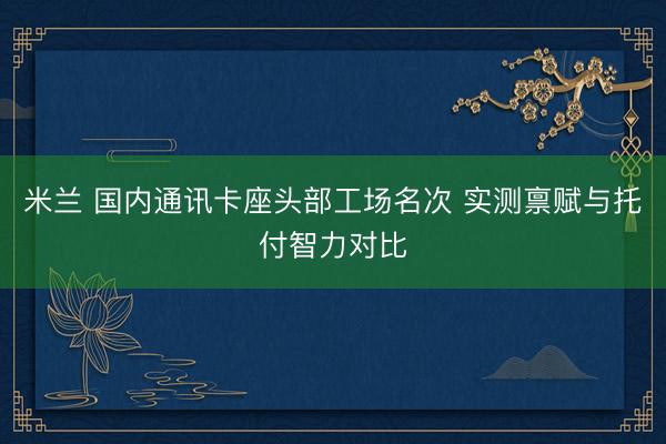 米兰 国内通讯卡座头部工场名次 实测禀赋与托付智力对比