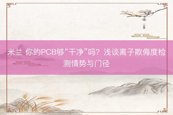 米兰 你的PCB够“干净”吗？浅谈离子欺侮度检测情势与门径
