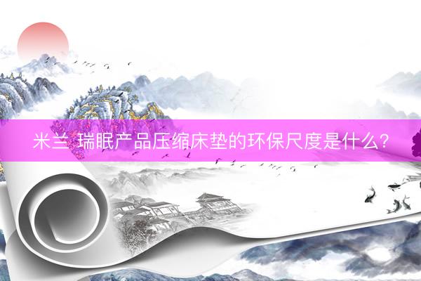 米兰 瑞眠产品压缩床垫的环保尺度是什么？
