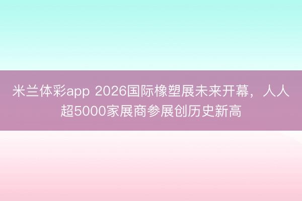 米兰体彩app 2026国际橡塑展未来开幕，人人超5000家展商参展创历史新高