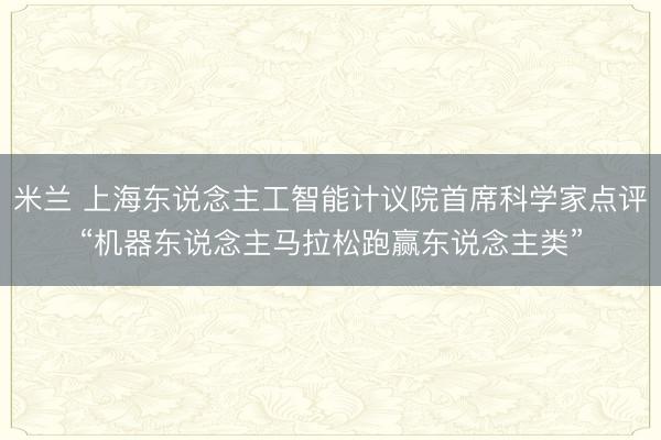 米兰 上海东说念主工智能计议院首席科学家点评“机器东说念主马拉松跑赢东说念主类”