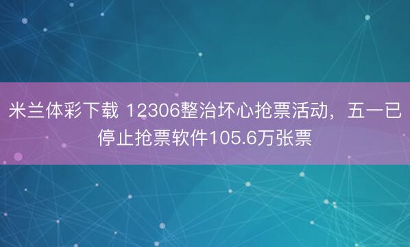 米兰体彩下载 12306整治坏心抢票活动，五一已停止抢票软件105.6万张票