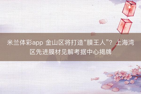 米兰体彩app 金山区将打造“膜王人”？上海湾区先进膜材见解考据中心揭牌