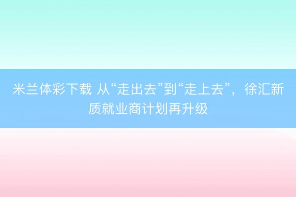米兰体彩下载 从“走出去”到“走上去”，徐汇新质就业商计划再升级