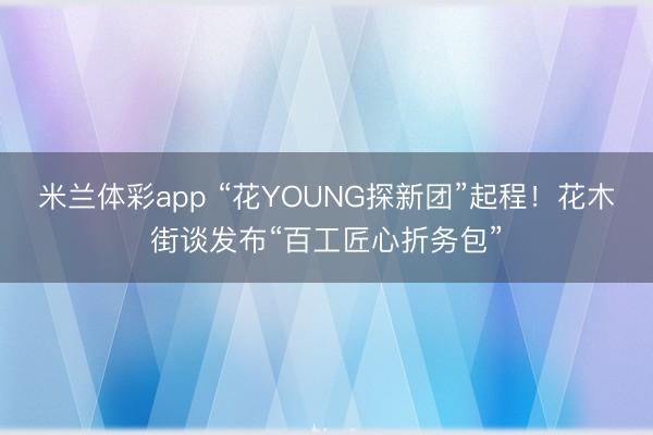 米兰体彩app “花YOUNG探新团”起程！花木街谈发布“百工匠心折务包”