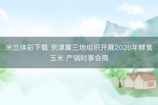 米兰体彩下载 京津冀三地组织开展2026年鲜食玉米 产销时事会商