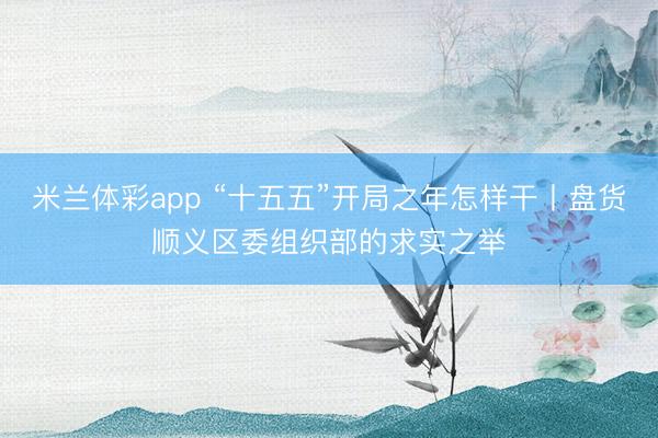 米兰体彩app “十五五”开局之年怎样干丨盘货顺义区委组织部的求实之举