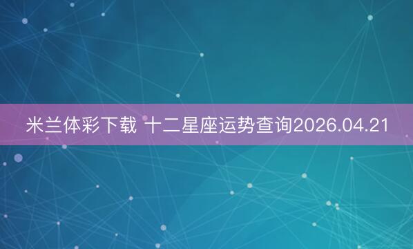 米兰体彩下载 十二星座运势查询2026.04.21