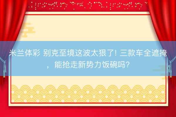 米兰体彩 别克至境这波太狠了! 三款车全遮掩，能抢走新势力饭碗吗?