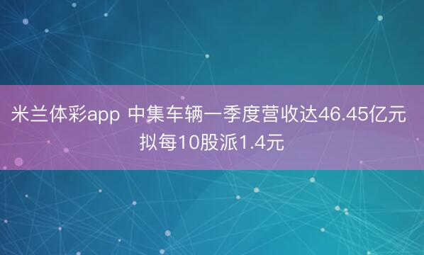 米兰体彩app 中集车辆一季度营收达46.45亿元 拟每10股派1.4元