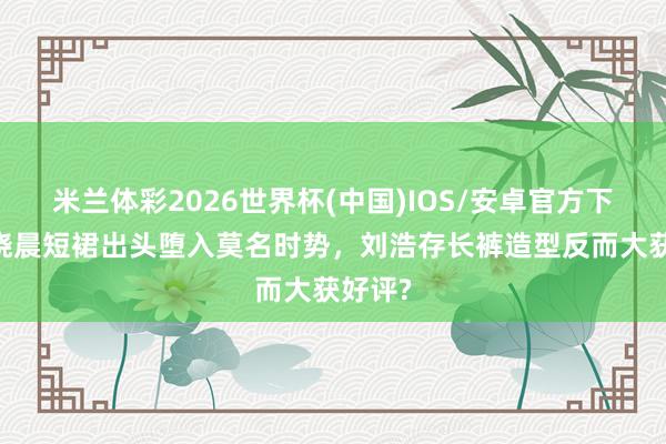 米兰体彩2026世界杯(中国)IOS/安卓官方下载 王晓晨短裙出头堕入莫名时势,刘浩存长裤造型反而大获好评?