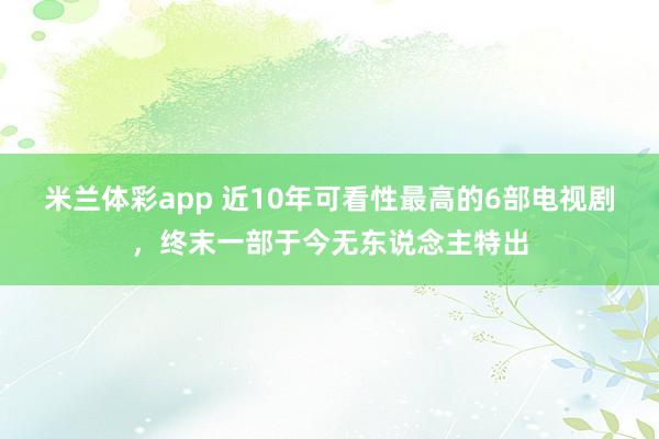 米兰体彩app 近10年可看性最高的6部电视剧,终末一部于今无东说念主特出