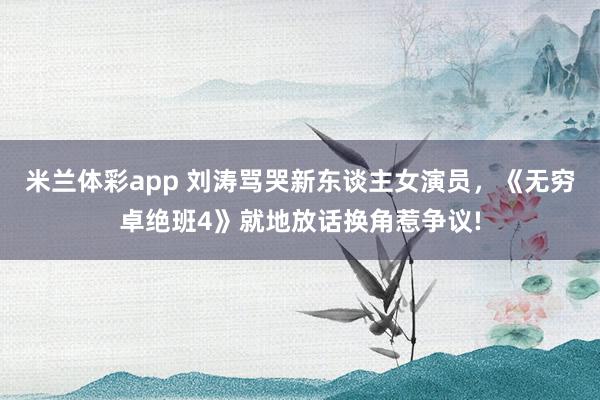 米兰体彩app 刘涛骂哭新东谈主女演员,《无穷卓绝班4》就地放话换角惹争议!