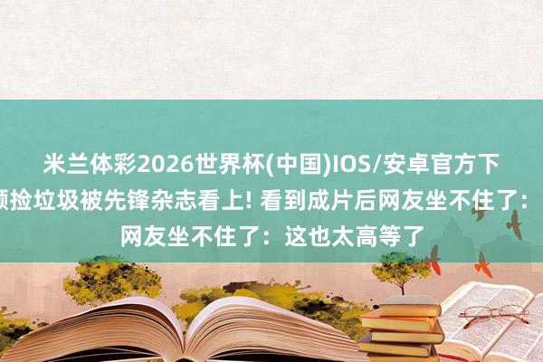 米兰体彩2026世界杯(中国)IOS/安卓官方下载 王珞丹素颜捡垃圾被先锋杂志看上! 看到成片后网友坐不住了:这也太高等了