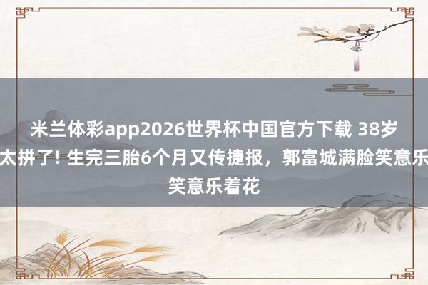 米兰体彩app2026世界杯中国官方下载 38岁方媛太拼了! 生完三胎6个月又传捷报,郭富城满脸笑意乐着花