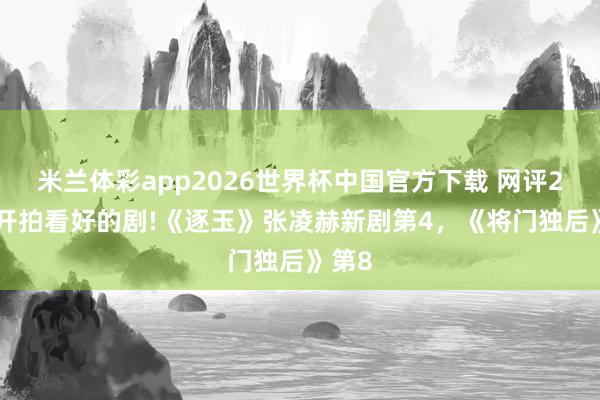米兰体彩app2026世界杯中国官方下载 网评2026开拍看好的剧!《逐玉》张凌赫新剧第4,《将门独后》第8