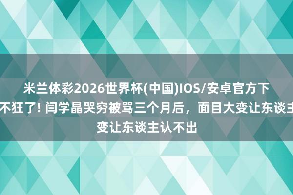 米兰体彩2026世界杯(中国)IOS/安卓官方下载 再也不狂了! 闫学晶哭穷被骂三个月后,面目大变让东谈主认不出
