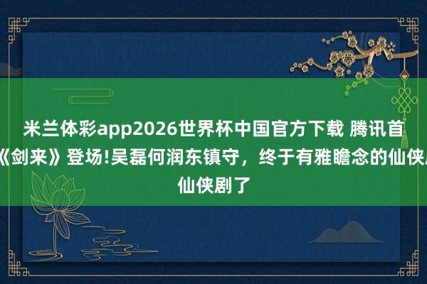 米兰体彩app2026世界杯中国官方下载 腾讯首播!《剑来》登场!吴磊何润东镇守,终于有雅瞻念的仙侠剧了